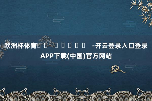 欧洲杯体育		  					  -开云登录入口登录APP下载(中国)官方网站