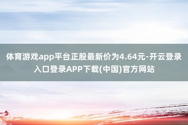 体育游戏app平台正股最新价为4.64元-开云登录入口登录APP下载(中国)官方网站