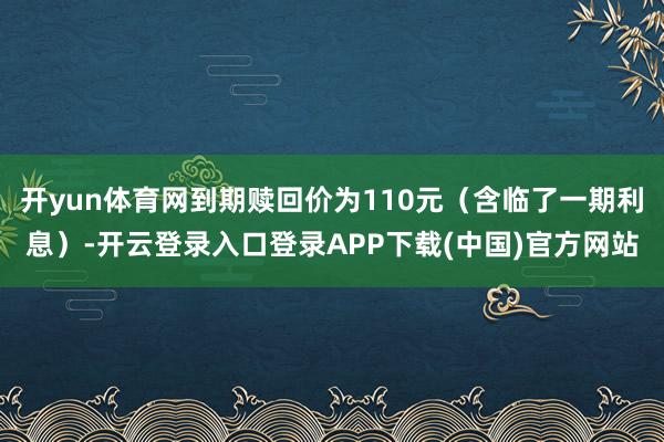开yun体育网到期赎回价为110元（含临了一期利息）-开云登录入口登录APP下载(中国)官方网站