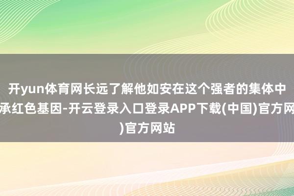 开yun体育网长远了解他如安在这个强者的集体中传承红色基因-开云登录入口登录APP下载(中国)官方网站