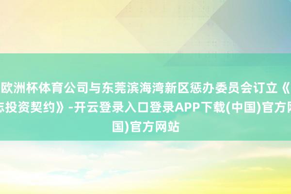 欧洲杯体育公司与东莞滨海湾新区惩办委员会订立《神志投资契约》-开云登录入口登录APP下载(中国)官方网站