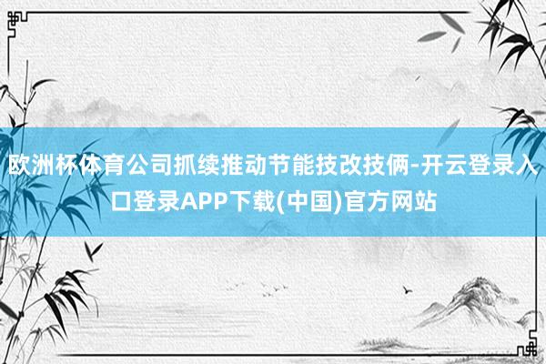欧洲杯体育公司抓续推动节能技改技俩-开云登录入口登录APP下载(中国)官方网站