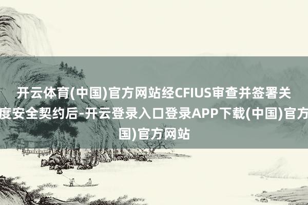 开云体育(中国)官方网站经CFIUS审查并签署关联国度安全契约后-开云登录入口登录APP下载(中国)官方网站