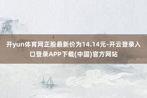 开yun体育网正股最新价为14.14元-开云登录入口登录APP下载(中国)官方网站
