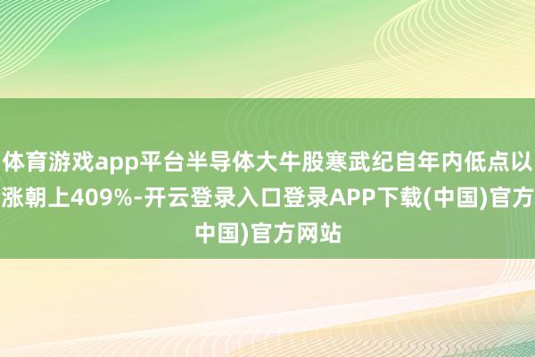 体育游戏app平台半导体大牛股寒武纪自年内低点以来高涨朝上409%-开云登录入口登录APP下载(中国)官方网站