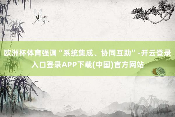 欧洲杯体育强调“系统集成、协同互助”-开云登录入口登录APP下载(中国)官方网站
