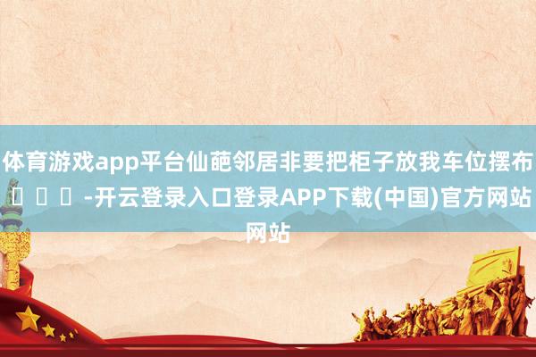 体育游戏app平台仙葩邻居非要把柜子放我车位摆布 ​​​-开云登录入口登录APP下载(中国)官方网站