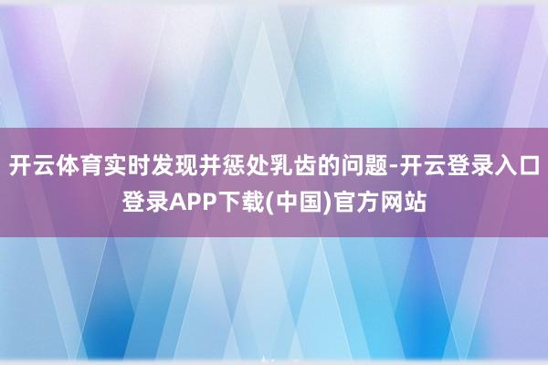 开云体育实时发现并惩处乳齿的问题-开云登录入口登录APP下载(中国)官方网站