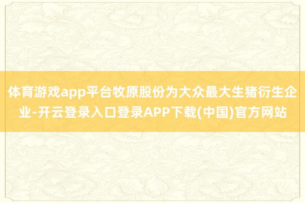 体育游戏app平台牧原股份为大众最大生猪衍生企业-开云登录入口登录APP下载(中国)官方网站