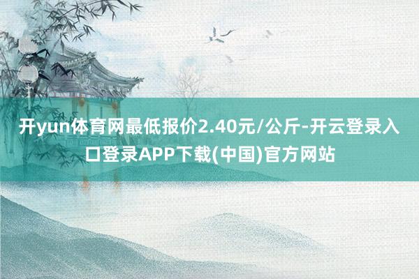 开yun体育网最低报价2.40元/公斤-开云登录入口登录APP下载(中国)官方网站