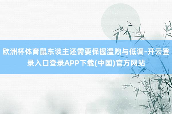 欧洲杯体育鼠东谈主还需要保握温煦与低调-开云登录入口登录APP下载(中国)官方网站