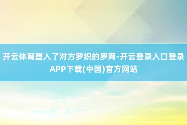 开云体育堕入了对方罗织的罗网-开云登录入口登录APP下载(中国)官方网站