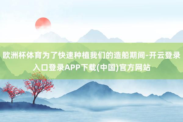 欧洲杯体育为了快速种植我们的造船期间-开云登录入口登录APP下载(中国)官方网站