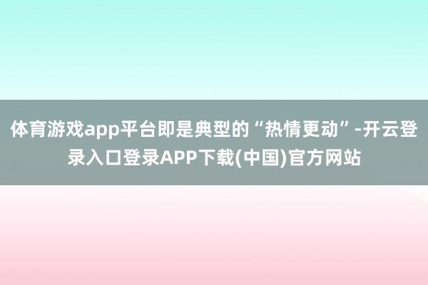 体育游戏app平台即是典型的“热情更动”-开云登录入口登录APP下载(中国)官方网站