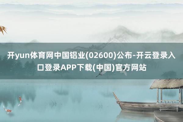 开yun体育网中国铝业(02600)公布-开云登录入口登录APP下载(中国)官方网站
