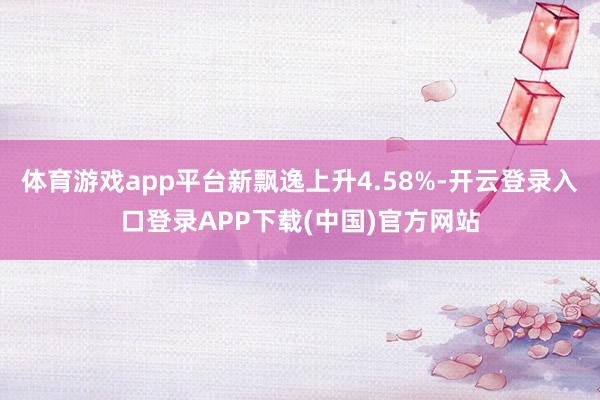 体育游戏app平台新飘逸上升4.58%-开云登录入口登录APP下载(中国)官方网站