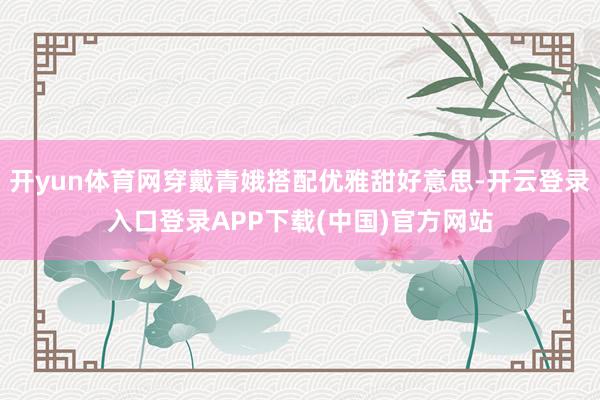开yun体育网穿戴青娥搭配优雅甜好意思-开云登录入口登录APP下载(中国)官方网站