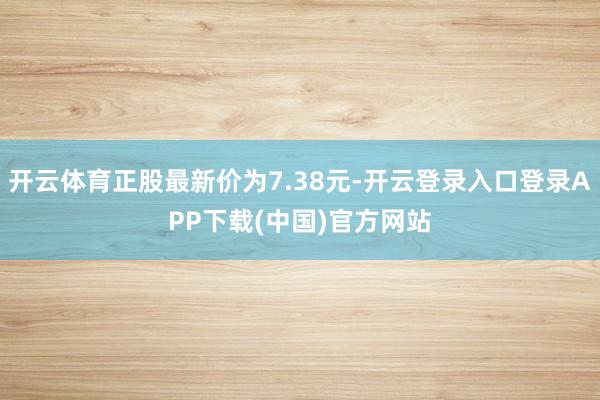 开云体育正股最新价为7.38元-开云登录入口登录APP下载(中国)官方网站