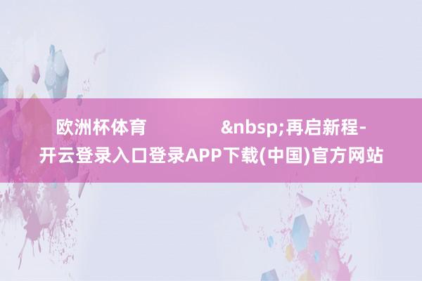 欧洲杯体育               &nbsp;再启新程-开云登录入口登录APP下载(中国)官方网站