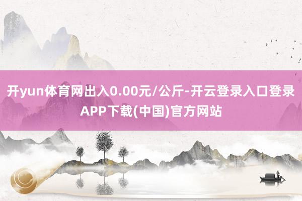 开yun体育网出入0.00元/公斤-开云登录入口登录APP下载(中国)官方网站