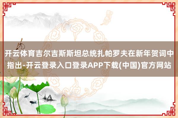 开云体育　　吉尔吉斯斯坦总统扎帕罗夫在新年贺词中指出-开云登录入口登录APP下载(中国)官方网站