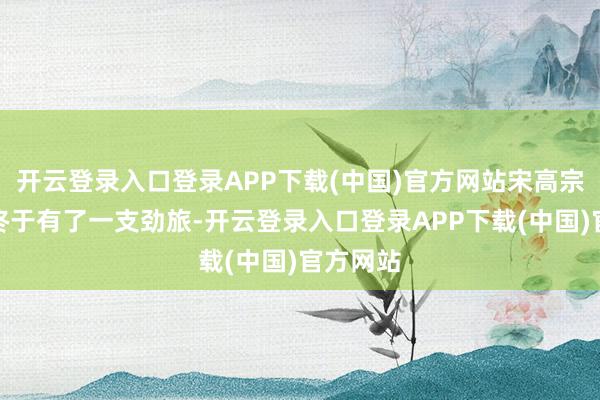 开云登录入口登录APP下载(中国)官方网站宋高宗的身边终于有了一支劲旅-开云登录入口登录APP下载(中国)官方网站