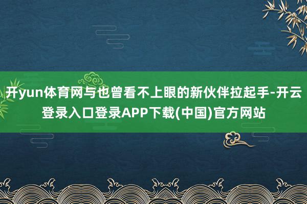 开yun体育网与也曾看不上眼的新伙伴拉起手-开云登录入口登录APP下载(中国)官方网站