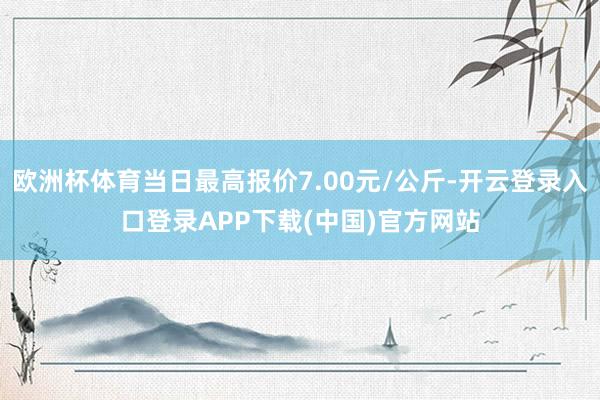 欧洲杯体育当日最高报价7.00元/公斤-开云登录入口登录APP下载(中国)官方网站