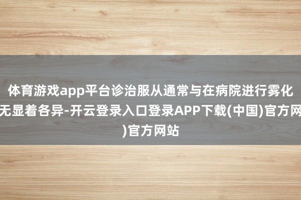 体育游戏app平台诊治服从通常与在病院进行雾化并无显着各异-开云登录入口登录APP下载(中国)官方网站