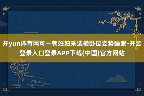开yun体育网可一朝妊妇采选横卧位姿势睡眠-开云登录入口登录APP下载(中国)官方网站
