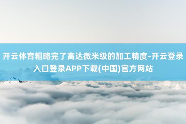 开云体育粗略完了高达微米级的加工精度-开云登录入口登录APP下载(中国)官方网站