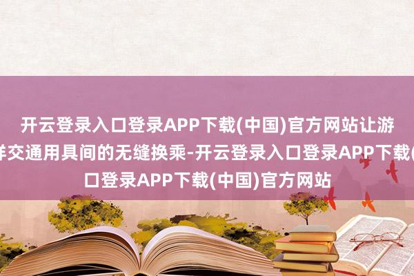 开云登录入口登录APP下载(中国)官方网站让游客完好意思多样交通用具间的无缝换乘-开云登录入口登录APP下载(中国)官方网站