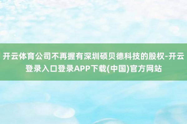 开云体育公司不再握有深圳硕贝德科技的股权-开云登录入口登录APP下载(中国)官方网站