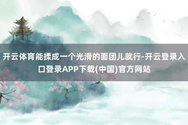 开云体育能揉成一个光滑的面团儿就行-开云登录入口登录APP下载(中国)官方网站