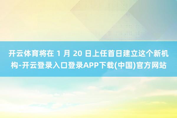 开云体育将在 1 月 20 日上任首日建立这个新机构-开云登录入口登录APP下载(中国)官方网站