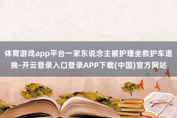 体育游戏app平台一家东说念主被护理坐救护车退换-开云登录入口登录APP下载(中国)官方网站