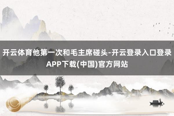 开云体育他第一次和毛主席碰头-开云登录入口登录APP下载(中国)官方网站