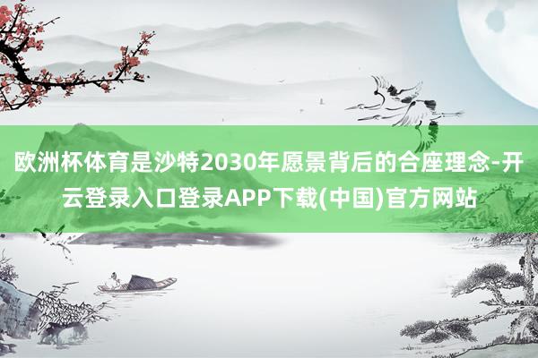 欧洲杯体育是沙特2030年愿景背后的合座理念-开云登录入口登录APP下载(中国)官方网站