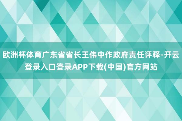欧洲杯体育广东省省长王伟中作政府责任评释-开云登录入口登录APP下载(中国)官方网站