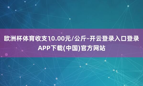 欧洲杯体育收支10.00元/公斤-开云登录入口登录APP下载(中国)官方网站