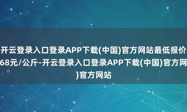 开云登录入口登录APP下载(中国)官方网站最低报价4.68元/公斤-开云登录入口登录APP下载(中国)官方网站