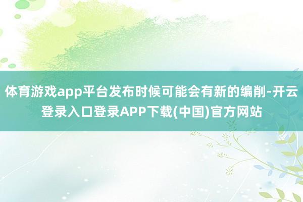 体育游戏app平台发布时候可能会有新的编削-开云登录入口登录APP下载(中国)官方网站