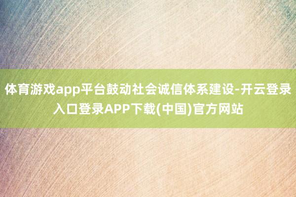 体育游戏app平台鼓动社会诚信体系建设-开云登录入口登录APP下载(中国)官方网站