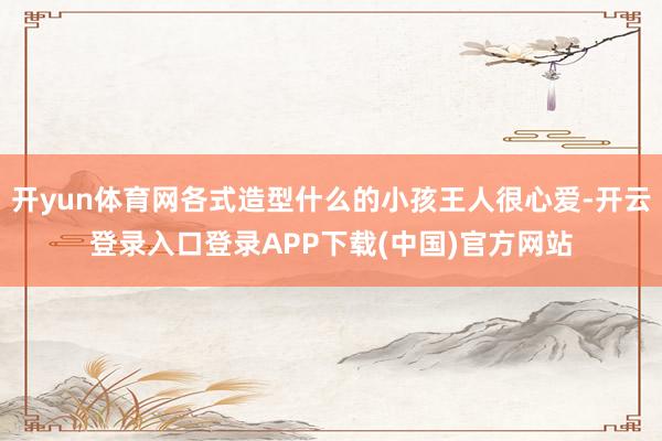 开yun体育网各式造型什么的小孩王人很心爱-开云登录入口登录APP下载(中国)官方网站