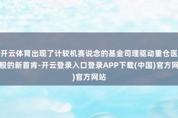 开云体育出现了计较机赛说念的基金司理驱动重仓医药股的新首肯-开云登录入口登录APP下载(中国)官方网站