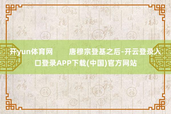 开yun体育网 唐穆宗登基之后-开云登录入口登录APP下载(中国)官方网站