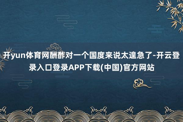 开yun体育网酬酢对一个国度来说太遑急了-开云登录入口登录APP下载(中国)官方网站