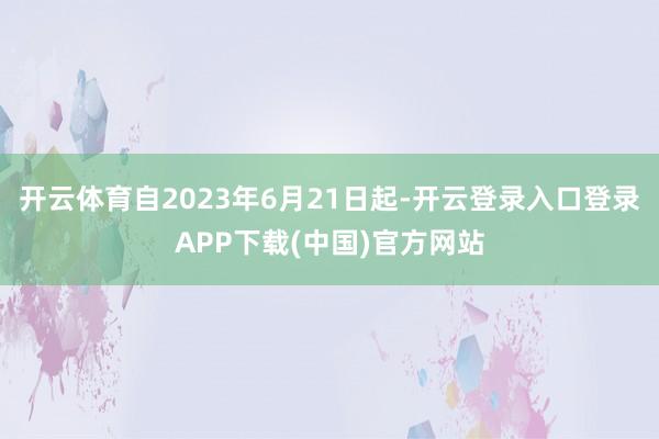 开云体育自2023年6月21日起-开云登录入口登录APP下载(中国)官方网站