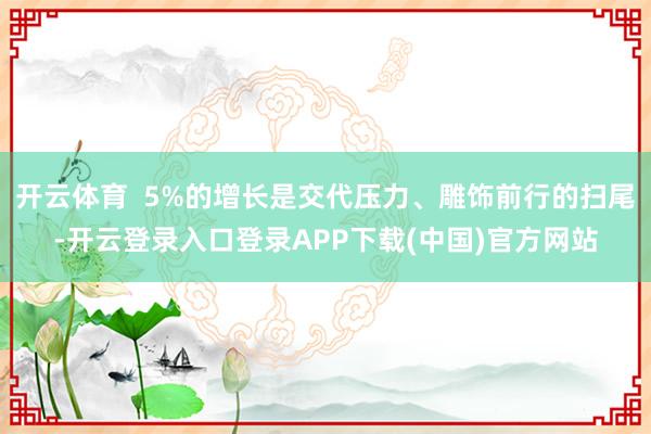 开云体育  5%的增长是交代压力、雕饰前行的扫尾-开云登录入口登录APP下载(中国)官方网站