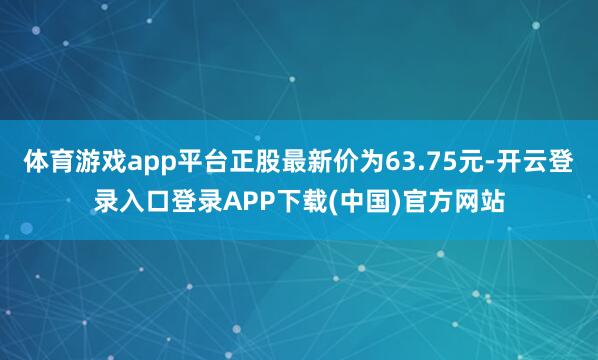 体育游戏app平台正股最新价为63.75元-开云登录入口登录APP下载(中国)官方网站